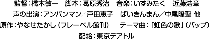 監督：橋本敏一　脚本：葛原秀治　音楽：いずみたく　近藤浩章 声の出演：アンパンマン／戸田恵子　ばいきんまん／中尾隆聖 他 原作：やなせたかし（フレーベル館刊）　テーマ曲：「虹色の歌」（バップ） 配給：東京テアトル